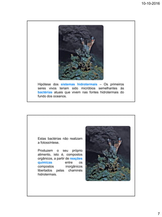 10-10-2016
7
Hipótese dos sistemas hidrotermais – Os primeiros
seres vivos teriam sido micróbios semelhantes às
bactérias atuais que vivem nas fontes hidrotermais do
fundo dos oceanos.
Estas bactérias não realizam
a fotossíntese.
Produzem o seu próprio
alimento, isto é, compostos
orgânicos, a partir de reações
químicas entre os
compostos inorgânicos
libertados pelas chaminés
hidrotermais.
 