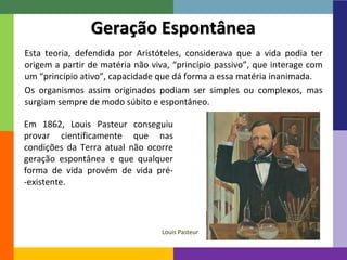 13
Esta teoria, defendida por Aristóteles, considerava que a vida podia ter
origem a partir de matéria não viva, “princípio passivo”, que interage com
um “princípio ativo”, capacidade que dá forma a essa matéria inanimada.
Os organismos assim originados podiam ser simples ou complexos, mas
surgiam sempre de modo súbito e espontâneo.
Geração Espontânea
Em 1862, Louis Pasteur conseguiu
provar cientificamente que nas
condições da Terra atual não ocorre
geração espontânea e que qualquer
forma de vida provém de vida pré-
-existente.
Louis Pasteur
 