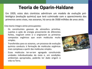 15
Teoria de Oparin-Haldane
Em 1929, estes dois cientistas admitiram um modelo de evolução pré-
biológica (evolução química) que terá culminado com o aparecimento dos
primeiros seres vivos, nos oceanos, há cerca de 3500 milhões de anos atrás.
Esta teoria integra vários pressupostos:
- Os constituintes gasosos da atmosfera primitiva,
sujeitos à ação de energia proveniente de diferentes
fontes, reagiram entre si e originaram os primeiros
compostos orgânicos que eram moléculas muito
simples.
- Transferidos para os oceanos, um processo de evolução
química conduziu à formação de moléculas orgânicas
mais complexas a partir das moléculas simples.
- Essas moléculas ter-se-iam agregado constituindo
unidades individualizadas do meio e, em condições
ambientais apropriadas, poderão ter dado origem à
vida na Terra.
 