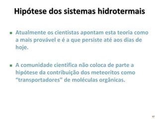 Hipótese dos sistemas hidrotermais
 Atualmente os cientistas apontam esta teoria como
a mais provável e é a que persiste até aos dias de
hoje.
 A comunidade cientifica não coloca de parte a
hipótese da contribuição dos meteoritos como
“transportadores” de moléculas orgânicas.
17
 
