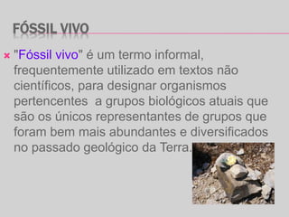 FÓSSIL VIVO
 "Fóssil vivo" é um termo informal,
frequentemente utilizado em textos não
científicos, para designar organismos
pertencentes a grupos biológicos atuais que
são os únicos representantes de grupos que
foram bem mais abundantes e diversificados
no passado geológico da Terra.
 