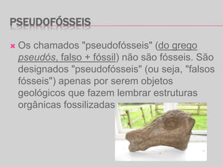 PSEUDOFÓSSEIS
 Os chamados "pseudofósseis" (do grego
pseudós, falso + fóssil) não são fósseis. São
designados "pseudofósseis" (ou seja, "falsos
fósseis") apenas por serem objetos
geológicos que fazem lembrar estruturas
orgânicas fossilizadas.
 