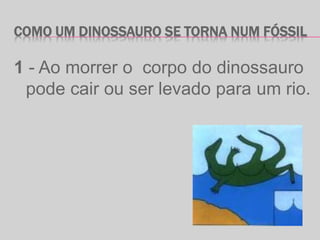 COMO UM DINOSSAURO SE TORNA NUM FÓSSIL
1 - Ao morrer o corpo do dinossauro
pode cair ou ser levado para um rio.
 