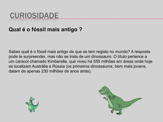 CURIOSIDADE
Qual é o fóssil mais antigo ?
Sabes qual é o fóssil mais antigo de que se tem registo no mundo? A resposta
pode te surpreender, mas não se trata de um dinossauro. O título pertence a
um caracol chamado Kimberella, que viveu há 555 milhões em áreas onde hoje
se localizam Austrália e Rússia (os primeiros dinossauros, bem mais jovens,
datam de apenas 230 milhões de anos atrás).
 