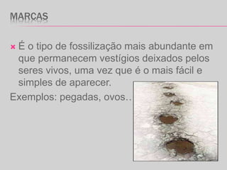 MARCAS
 É o tipo de fossilização mais abundante em
que permanecem vestígios deixados pelos
seres vivos, uma vez que é o mais fácil e
simples de aparecer.
Exemplos: pegadas, ovos…
 