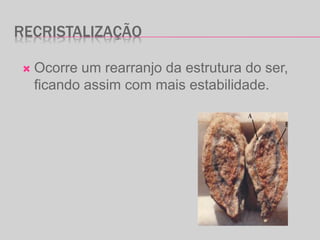 RECRISTALIZAÇÃO
 Ocorre um rearranjo da estrutura do ser,
ficando assim com mais estabilidade.
 
