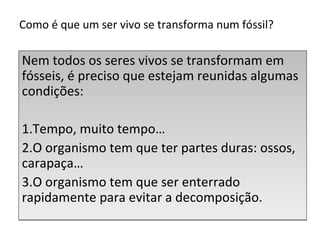 Como é que um ser vivo se transforma num fóssil? 
Nem todos os seres vivos se transformam em 
fósseis, é preciso que estejam reunidas algumas 
condições: 
1.Tempo, muito tempo… 
2.O organismo tem que ter partes duras: ossos, 
carapaça… 
3.O organismo tem que ser enterrado 
rapidamente para evitar a decomposição. 
 