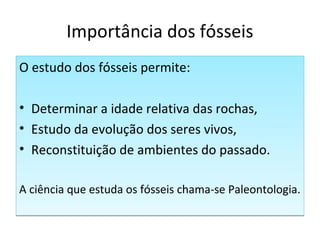 Importância dos fósseis 
O estudo dos fósseis permite: 
• Determinar a idade relativa das rochas, 
• Estudo da evolução dos seres vivos, 
• Reconstituição de ambientes do passado. 
A ciência que estuda os fósseis chama-se Paleontologia. 
 