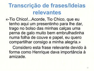 Transcrição de frases/Ideias
          relevantes
«-Tio Chico!...Acorde, Tio Chico, que eu
  tenho aqui um presentinho para lhe dar,
  trago no bolso das minhas calças uma
  perna de galo muito bem embrulhadinha
  numa folha de couve e papel, eu quero
  compartilhar consigo a minha alegria.»
    Considero esta frase relevante devido à
  forma como Henrique dava importância à
  amizade.

                                              10
 