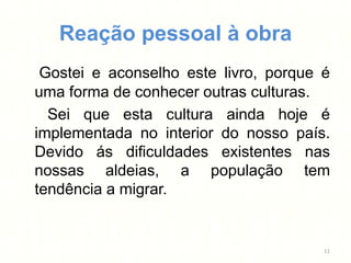 Reação pessoal à obra
 Gostei e aconselho este livro, porque é
uma forma de conhecer outras culturas.
  Sei que esta cultura ainda hoje é
implementada no interior do nosso país.
Devido ás dificuldades existentes nas
nossas aldeias, a população tem
tendência a migrar.


                                       11
 