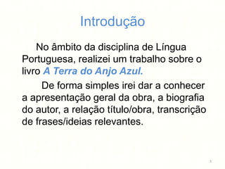 Introdução
    No âmbito da disciplina de Língua
Portuguesa, realizei um trabalho sobre o
livro A Terra do Anjo Azul.
     De forma simples irei dar a conhecer
a apresentação geral da obra, a biografia
do autor, a relação título/obra, transcrição
de frases/ideias relevantes.


                                               3
 