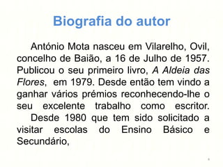 Biografia do autor
    António Mota nasceu em Vilarelho, Ovil,
concelho de Baião, a 16 de Julho de 1957.
Publicou o seu primeiro livro, A Aldeia das
Flores, em 1979. Desde então tem vindo a
ganhar vários prémios reconhecendo-lhe o
seu excelente trabalho como escritor.
    Desde 1980 que tem sido solicitado a
visitar escolas do Ensino Básico e
Secundário,
                                          4
 
