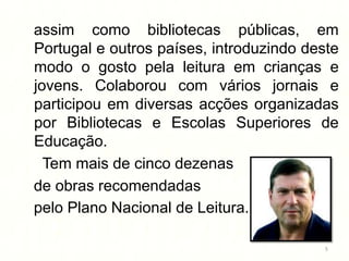 assim como bibliotecas públicas, em
Portugal e outros países, introduzindo deste
modo o gosto pela leitura em crianças e
jovens. Colaborou com vários jornais e
participou em diversas acções organizadas
por Bibliotecas e Escolas Superiores de
Educação.
  Tem mais de cinco dezenas
de obras recomendadas
pelo Plano Nacional de Leitura.

                                          5
 