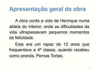 Apresentação geral da obra
   A obra conta a vida de Henrique numa
aldeia do interior, onde as dificuldades da
vida ultrapassavam pequenos momentos
de felicidade.
   Este era um rapaz de 12 anos que
frequentava a 4ª classe, quando recebeu
como prenda, Pernas Tortas.

                                          6
 