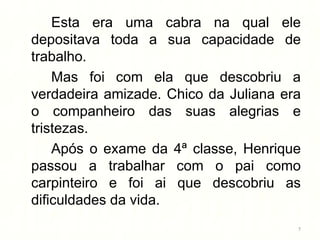 Esta era uma cabra na qual ele
depositava toda a sua capacidade de
trabalho.
    Mas foi com ela que descobriu a
verdadeira amizade. Chico da Juliana era
o companheiro das suas alegrias e
tristezas.
    Após o exame da 4ª classe, Henrique
passou a trabalhar com o pai como
carpinteiro e foi ai que descobriu as
dificuldades da vida.
                                       7
 