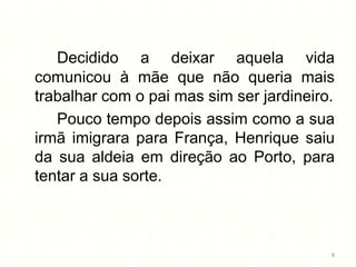 Decidido a deixar aquela vida
comunicou à mãe que não queria mais
trabalhar com o pai mas sim ser jardineiro.
   Pouco tempo depois assim como a sua
irmã imigrara para França, Henrique saiu
da sua aldeia em direção ao Porto, para
tentar a sua sorte.



                                          8
 