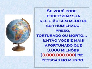 Se você pode professar sua religião sem medo de ser humilhado, preso,  torturado ou morto... Então você é mais afortunado que 3.000 milhões  ( 3.000.000.000 ) de pessoas no mundo.  