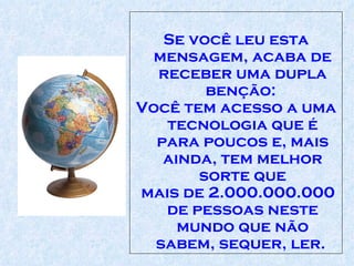 Se você leu esta mensagem, acaba de receber uma dupla benção:  Você tem acesso a uma tecnologia que é para poucos e, mais ainda, tem melhor sorte que mais de 2.000.000.000 de pessoas neste mundo que não sabem, sequer, ler.  