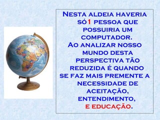 Nesta aldeia haveria só 1  pessoa que possuiria um computador .   Ao analizar nosso mundo desta perspectiva tão reduzida é quando  se faz mais p remente  a necessidade de aceitação,   entendimento,   e educação .  