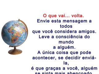 O que vai... volta.
Envie esta mensagem a
todos
que você considera amigos.
Leve a consciência do
mundo
a alguém.
A única coisa que pode
acontecer, se decidir enviá-
la,
é que graças a você, alguém
 
