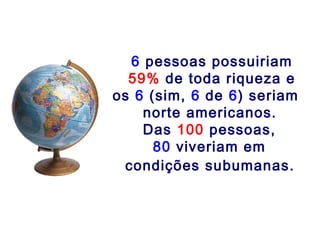 6 pessoas possuiriam
59% de toda riqueza e
os 6 (sim, 6 de 6) seriam
norte americanos.
Das 100 pessoas,
80 viveriam em
condições subumanas.
 
