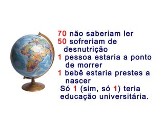 70 não saberiam ler
50 sofreriam de
desnutrição
1 pessoa estaria a ponto
de morrer
1 bebê estaria prestes a
nascer
Só 1 (sim, só 1) teria
educação universitária.
 