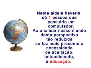 Nesta aldeia haveria
só 1 pessoa que
possuiria um
computador.
Ao analisar nosso mundo
desta perspectiva
tão reduzida
se faz mais presente a
necessidade
de aceitação,
entendimento,
e educação.
 