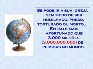 Se pode ir à sua igreja sem medo de ser humilhado, preso,  torturado ou morto... Então é mais afortunado que 3.000 milhões  ( 3.000.000.000 ) de pessoas no mundo.  