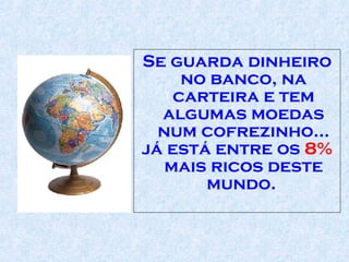 Se guarda dinheiro no banco, na carteira e tem algumas moedas num cofrezinho... já está entre os  8%  mais ricos deste mundo.  