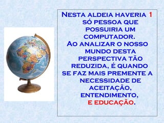 Nesta aldeia haveria  1  só pessoa que possuiria um computador .   Ao analizar o nosso mundo desta perspectiva tão reduzida, é quando  se faz mais p remente  a necessidade de aceitação,   entendimento,   e educação .  