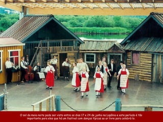 O sol da meia-noite pode ser visto entre os dias 17 e 24 de junho na Lapônia e este período é tão  importante para eles que há um festival com danças típicas ao ar livre para celebrá-lo.  