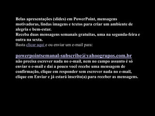 Belas apresentações (slides) em PowerPoint, mensagens
motivadoras, lindas imagens e textos para criar um ambiente de
alegria e bem-estar.
Receba duas mensagens semanais gratuitas, uma na segunda-feira e
outra na sexta.
Basta clicar aqui e ou enviar um e-mail para:

powerpointsemanal-subscribe@yahoogrupos.com.br
não precisa escrever nada no e-mail, nem no campo assunto é só
enviar o e-mail e daí a pouco você recebe uma mensagem de
confirmação, clique em responder sem escrever nada no e-mail,
clique em Enviar e já estará inscrito(a) para receber as mensagens.
 