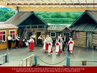 O sol da meia-noite pode ser visto entre os dias 17 e 24 de junho na Lapônia e este período é tão
importante para eles que há um festival com danças típicas ao ar livre para celebrá-lo.
 