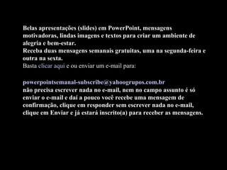 Belas apresentações (slides) em PowerPoint, mensagens
motivadoras, lindas imagens e textos para criar um ambiente de
alegria e bem-estar.
Receba duas mensagens semanais gratuitas, uma na segunda-feira e
outra na sexta.
Basta clicar aqui e ou enviar um e-mail para:
powerpointsemanal-subscribe@yahoogrupos.com.br
não precisa escrever nada no e-mail, nem no campo assunto é só
enviar o e-mail e daí a pouco você recebe uma mensagem de
confirmação, clique em responder sem escrever nada no e-mail,
clique em Enviar e já estará inscrito(a) para receber as mensagens.
 
