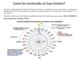 Como foi construído os fuso horário?
-   São gastos, aproximadamente, 24 horas (23 horas, 56 minutos e 4 segundos) para que a Terra realize o movimento de
    rotação, giro em torno de seu próprio eixo, realizando um movimento de 360 . Em uma hora a Terra se desloca 15 , ou
    seja, 1hora=15 .
-   Esse dado é obtido através da divisão da circunferência terrestre (360 ) pelo tempo gasto para que seja   realizado o
    movimento de rotação (24 h).
 