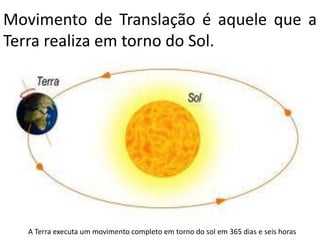 Movimento de Translação é aquele que a
Terra realiza em torno do Sol.




   A Terra executa um movimento completo em torno do sol em 365 dias e seis horas
 