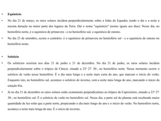 •   Equinócio

•   No dia 21 de março, os raios solares incidem perpendicularmente sobre a linha do Equador, tendo o dia e a noite a
    mesma duração na maior parte dos lugares da Terra. Daí o nome "equinócio" (noites iguais aos dias). Nesse dia, no
    hemisfério norte, é o equinócio de primavera - e no hemisfério sul, o equinócio de outono.

•   No dia 23 de setembro, ocorre o contrário: é o equinócio de primavera no hemisfério sul - e o equinócio de outono no
    hemisfério norte.



•   Solstício

•   Os solstícios ocorrem nos dias 21 de junho e 21 de dezembro. No dia 21 de junho, os raios solares incidem
    perpendicularmente sobre o trópico de Câncer, situado a 23o 27, 30,,, no hemisfério norte. Nesse momento ocorre o
    solstício de verão nesse hemisfério. É o dia mais longo e a noite mais curta do ano, que marcam o início do verão.
    Enquanto isto, no hemisfério sul, acontece o solstício de inverno, com a noite mais longa do ano, marcando o início da
    estação fria.

•   Já no dia 21 de dezembro os raios solares estão exatamente perpendiculares ao trópico de Capricórnio, situado a 23o 27,
    30,,, no hemisfério sul. É o solstício de verão no hemisfério sul. Nesse dia, a parte sul do planeta está recebendo maior
    quantidade de luz solar que a parte norte, propiciando o dia mais longo do ano e o início do verão. No hemisfério norte,
    acontece a noite mais longa do ano. É o início do inverno.
 