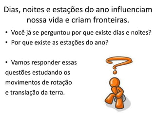 Dias, noites e estações do ano influenciam
       nossa vida e criam fronteiras.
• Você já se perguntou por que existe dias e noites?
• Por que existe as estações do ano?

• Vamos responder essas
questões estudando os
movimentos de rotação
e translação da terra.
 