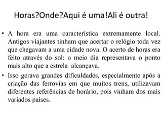 Horas?Onde?Aqui é uma!Ali é outra!
• A hora era uma característica extremamente local.
  Antigos viajantes tinham que acertar o relógio toda vez
  que chegavam a uma cidade nova. O acerto de horas era
  feito através do sol: o meio dia representava o ponto
  mais alto que a estrela alcançava.
• Isso gerava grandes dificuldades, especialmente após a
  criação das ferrovias em que muitos trens, utilizavam
  diferentes referências de horário, pois vinham dos mais
  variados países.
 