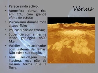 • Parece ainda activo;
• Atmosfera densa, rica        Vénus
  em CO2, com grande
  efeito de estufa;
• Vulcanismo domina toda
  a superfície;
• Poucos sinais de erosão;
• Superfície com a mesma
  idade geológica ≈500
  M.a.;
• Vulcões       relacionados
  com sistema de falhas.
  Não existe subducção.
• Tem      reciclagem     da
  litosfera, mas não da
  mesma forma que a
  Terra.
 
