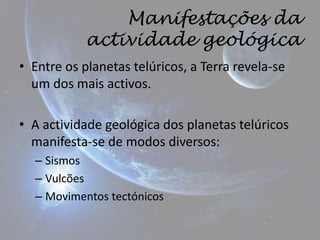Manifestações da
           actividade geológica
• Entre os planetas telúricos, a Terra revela-se
  um dos mais activos.

• A actividade geológica dos planetas telúricos
  manifesta-se de modos diversos:
  – Sismos
  – Vulcões
  – Movimentos tectónicos
 