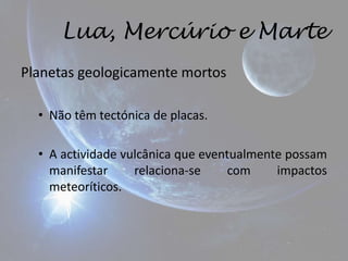 Lua, Mercúrio e Marte
Planetas geologicamente mortos

  • Não têm tectónica de placas.

  • A actividade vulcânica que eventualmente possam
    manifestar     relaciona-se     com    impactos
    meteoríticos.
 