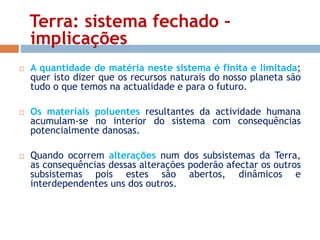 Terra: sistema fechado – 
implicações 
 A quantidade de matéria neste sistema é finita e limitada; 
quer isto dizer que os recursos naturais do nosso planeta são 
tudo o que temos na actualidade e para o futuro. 
 Os materiais poluentes resultantes da actividade humana 
acumulam-se no interior do sistema com consequências 
potencialmente danosas. 
 Quando ocorrem alterações num dos subsistemas da Terra, 
as consequências dessas alterações poderão afectar os outros 
subsistemas pois estes são abertos, dinâmicos e 
interdependentes uns dos outros. 
 