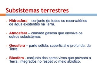 Subsistemas terrestres 
 Hidrosfera – conjunto de todos os reservatórios 
de água existentes na Terra. 
 Atmosfera – camada gasosa que envolve os 
outros subsistemas 
 Geosfera – parte sólida, superficial e profunda, da 
Terra. 
 Biosfera - conjunto dos seres vivos que povoam a 
Terra, integrados no respetivo meio abiótico. 
 