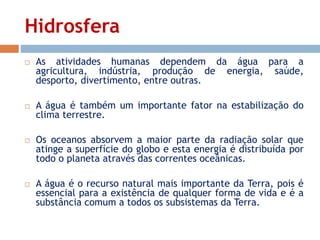 Hidrosfera 
 As atividades humanas dependem da água para a 
agricultura, indústria, produção de energia, saúde, 
desporto, divertimento, entre outras. 
 A água é também um importante fator na estabilização do 
clima terrestre. 
 Os oceanos absorvem a maior parte da radiação solar que 
atinge a superfície do globo e esta energia é distribuída por 
todo o planeta através das correntes oceânicas. 
 A água é o recurso natural mais importante da Terra, pois é 
essencial para a existência de qualquer forma de vida e é a 
substância comum a todos os subsistemas da Terra. 
 