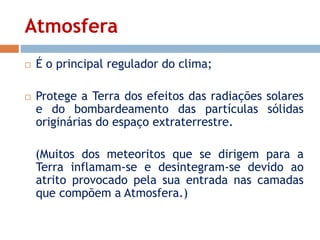 Atmosfera 
 É o principal regulador do clima; 
 Protege a Terra dos efeitos das radiações solares 
e do bombardeamento das partículas sólidas 
originárias do espaço extraterrestre. 
(Muitos dos meteoritos que se dirigem para a 
Terra inflamam-se e desintegram-se devido ao 
atrito provocado pela sua entrada nas camadas 
que compõem a Atmosfera.) 
 