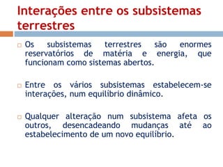 Interações entre os subsistemas 
terrestres 
 Os subsistemas terrestres são enormes 
reservatórios de matéria e energia, que 
funcionam como sistemas abertos. 
 Entre os vários subsistemas estabelecem-se 
interações, num equilíbrio dinâmico. 
 Qualquer alteração num subsistema afeta os 
outros, desencadeando mudanças até ao 
estabelecimento de um novo equilíbrio. 
 