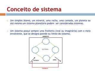 Conceito de sistema 
 Um simples átomo, um mineral, uma rocha, uma camada, um planeta ou 
até mesmo um sistema planetário podem ser considerados sistemas. 
 Um sistema possui sempre uma fronteira (real ou imaginária) com o meio 
envolvente, que se designa parede ou limite do sistema. 
 