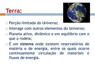 Terra: 
 Porção limitada do Universo; 
 Interage com outros elementos do Universo; 
 Planeta ativo, dinâmico e em equilíbrio com o 
que o rodeia; 
 É um sistema onde existem reservatórios de 
matéria e de energia, entre os quais ocorre 
continuamente circulação de materiais e 
fluxos de energia. 
 