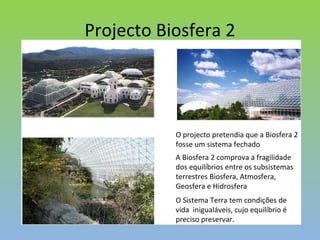 Projecto Biosfera 2 O projecto pretendia que a Biosfera 2 fosse um sistema fechado A Biosfera 2 comprova a fragilidade dos equilíbrios entre os subsistemas terrestres Biosfera, Atmosfera, Geosfera e Hidrosfera O Sistema Terra tem condições de vida  inigualáveis, cujo equilíbrio é preciso preservar. 